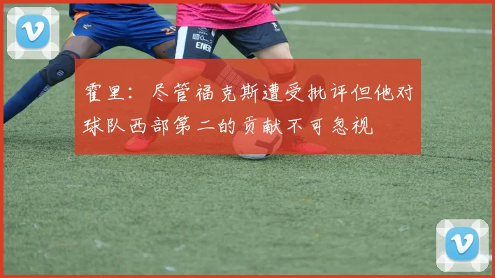 霍里：尽管福克斯遭受批评但他对球队西部第二的贡献不可忽视