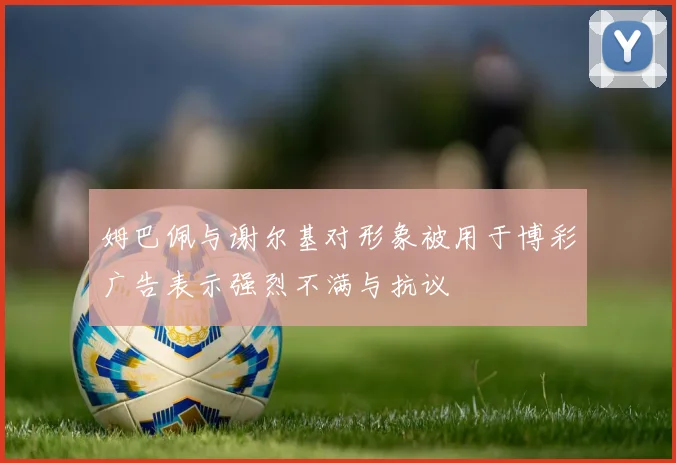 姆巴佩与谢尔基对形象被用于博彩广告表示强烈不满与抗议
