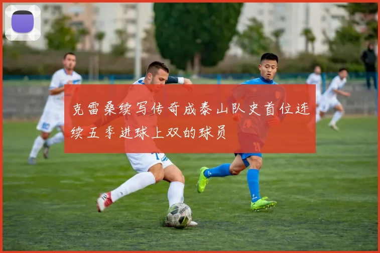 克雷桑续写传奇成泰山队史首位连续五季进球上双的球员
