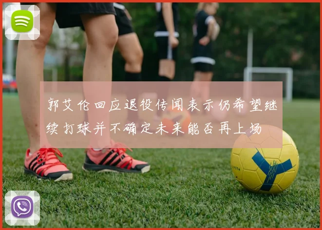 郭艾伦回应退役传闻表示仍希望继续打球并不确定未来能否再上场