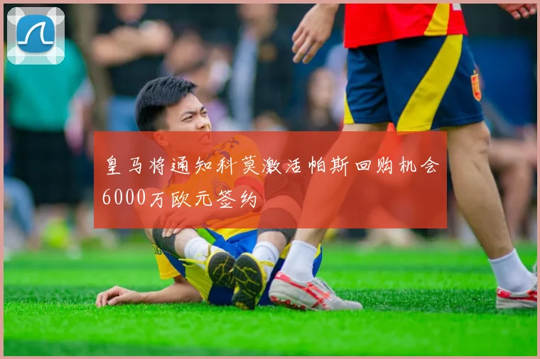 皇马将通知科莫激活帕斯回购机会6000万欧元签约