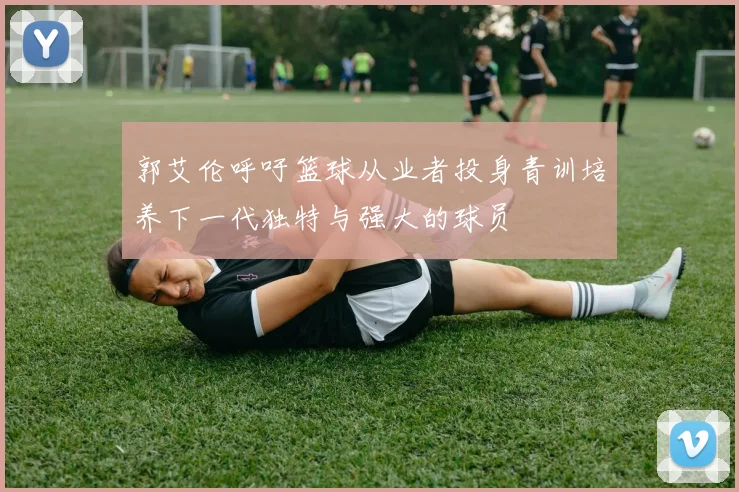 郭艾伦呼吁篮球从业者投身青训培养下一代独特与强大的球员