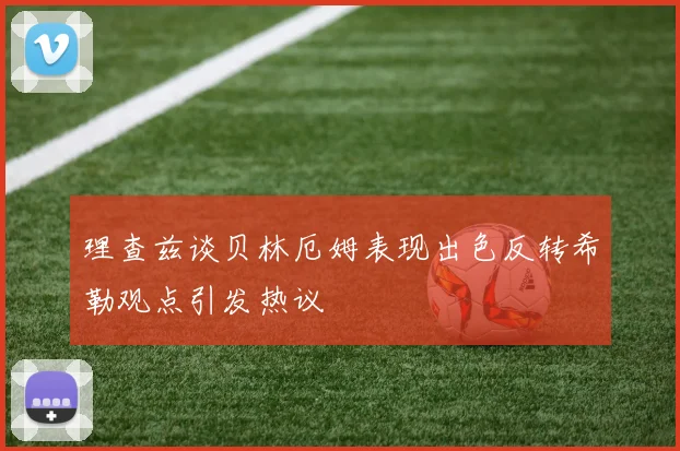 理查兹谈贝林厄姆表现出色反转希勒观点引发热议