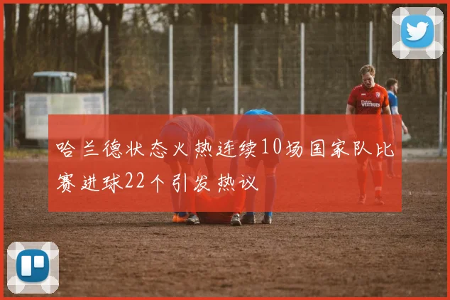 哈兰德状态火热连续10场国家队比赛进球22个引发热议