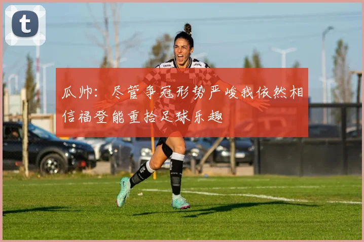 瓜帅：尽管争冠形势严峻我依然相信福登能重拾足球乐趣