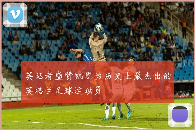 英记者盛赞凯恩为历史上最杰出的英格兰足球运动员